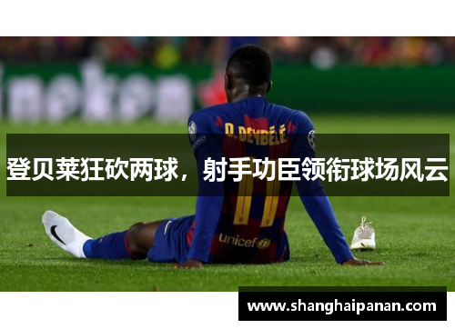 登贝莱狂砍两球，射手功臣领衔球场风云